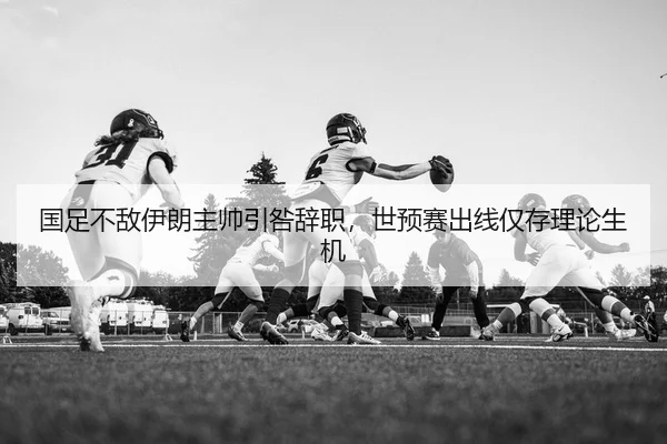 国足不敌伊朗主帅引咎辞职，世预赛出线仅存理论生机