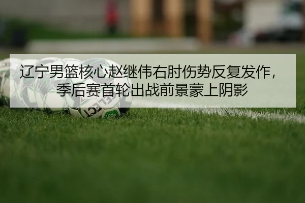 辽宁男篮核心赵继伟右肘伤势反复发作，季后赛首轮出战前景蒙上阴影